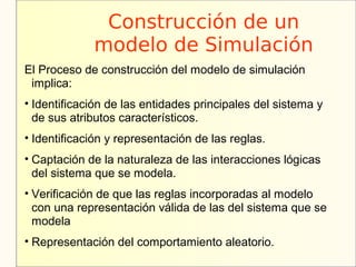 Construcción de un
             modelo de Simulación
El Proceso de construcción del modelo de simulación
 implica:
• Identificación de las entidades principales del sistema y
  de sus atributos característicos.
• Identificación y representación de las reglas.
• Captación de la naturaleza de las interacciones lógicas
  del sistema que se modela.
• Verificación de que las reglas incorporadas al modelo
  con una representación válida de las del sistema que se
  modela
• Representación del comportamiento aleatorio.
 