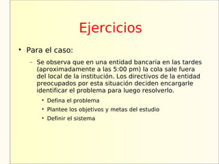 Ejercicios

    Para el caso:
    −   Se observa que en una entidad bancaria en las tardes
        (aproximadamente a las 5:00 pm) la cola sale fuera
        del local de la institución. Los directivos de la entidad
        preocupados por esta situación deciden encargarle
        identificar el problema para luego resolverlo.
         
             Defina el problema
         
             Plantee los objetivos y metas del estudio
         
             Definir el sistema
 