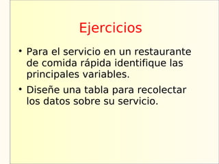 Ejercicios

    Para el servicio en un restaurante
    de comida rápida identifique las
    principales variables.

    Diseñe una tabla para recolectar
    los datos sobre su servicio.
 