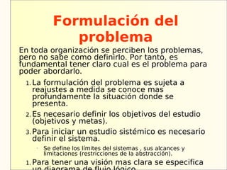 Formulación del
               problema
En toda organización se perciben los problemas,
pero no sabe como definirlo. Por tanto, es
fundamental tener claro cual es el problema para
poder abordarlo.
 1. La formulación del problema es sujeta a
    reajustes a medida se conoce mas
    profundamente la situación donde se
    presenta.
 2. Es necesario definir los objetivos del estudio
    (objetivos y metas).
 3. Para iniciar un estudio sistémico es necesario
    definir el sistema.
    –
         Se define los límites del sistemas , sus alcances y
         limitaciones (restricciones de la abstracción).
 1. Para   tener una visión mas clara se especifica
 