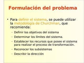 Formulación del problema


    Para definir el sistema, se puede utilizar
    la metodología de Churchman, que
    recomienda:
    −   Definir los objetivos del sistema
    −   Determinar los límites del sistema.
    −   Establecer los recursos que posee el sistema
        para realizar el proceso de transformación.
    −   Reconocer los subsistemas
    −   Describir la dirección
 