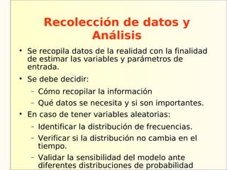 Recolección de datos y
                Análisis

    Se recopila datos de la realidad con la finalidad
    de estimar las variables y parámetros de
    entrada.

    Se debe decidir:
    −   Cómo recopilar la información
    −   Qué datos se necesita y si son importantes.

    En caso de tener variables aleatorias:
    −   Identificar la distribución de frecuencias.
    −   Verificar si la distribución no cambia en el
        tiempo.
    −   Validar la sensibilidad del modelo ante
        diferentes distribuciones de probabilidad
 