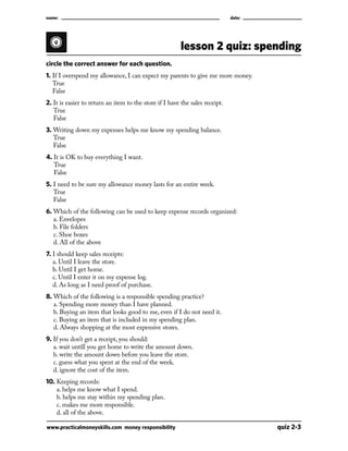 name:									

date:

lesson 2 quiz: spending
circle the correct answer for each question.
I
1.  f I overspend my allowance, I can expect my parents to give me more money.
True
False

2.  t is easier to return an item to the store if I have the sales receipt.
I
True
False
3.  riting down my expenses helps me know my spending balance.
W
True
False
4.  t is OK to buy everything I want.
I
True
False
5.  need to be sure my allowance money lasts for an entire week.
I
True
False
6.  hich of the following can be used to keep expense records organized:
W
a. Envelopes
b. File folders
c. Shoe boxes
d. All of the above
7.  should keep sales receipts:
I
a. Until I leave the store.
b. Until I get home.
c. Until I enter it on my expense log.
d. As long as I need proof of purchase.
8.  hich of the following is a responsible spending practice?
W
a. Spending more money than I have planned.
b. Buying an item that looks good to me, even if I do not need it.
c. Buying an item that is included in my spending plan.
d. Always shopping at the most expensive stores.
9.  f you don’t get a receipt, you should:
I
a. wait untill you get home to write the amount down.
b. write the amount down before you leave the store.
c. guess what you spent at the end of the week.
d. ignore the cost of the item.
10.  eeping records:
K
a. helps me know what I spend.
b. helps me stay within my spending plan.
c. makes me more responsible.
d. all of the above.
www.practicalmoneyskills.com money responsibility	

quiz 2-3

 