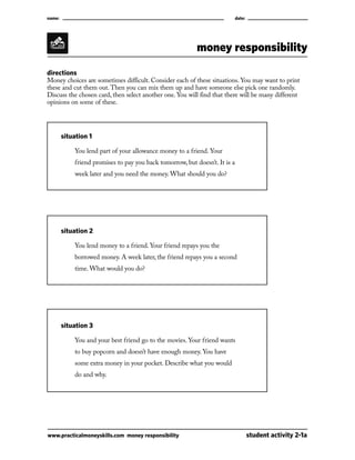 name:									

date:

money responsibility
directions
M
 oney choices are sometimes difficult. Consider each of these situations. You may want to print
these and cut them out. Then you can mix them up and have someone else pick one randomly.
Discuss the chosen card, then select another one. You will find that there will be many different
opinions on some of these.

	

situation 1

		

You lend part of your allowance money to a friend. Your

		

friend promises to pay you back tomorrow, but doesn’t. It is a

		

week later and you need the money. What should you do?

	

situation 2

		

You lend money to a friend. Your friend repays you the

		

borrowed money. A week later, the friend repays you a second

		

time. What would you do?

	

situation 3

		

You and your best friend go to the movies. Your friend wants

		

to buy popcorn and doesn’t have enough money. You have

		

some extra money in your pocket. Describe what you would

		

do and why.

www.practicalmoneyskills.com money responsibility	

student activity 2-1a

 
