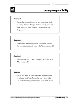 name:									

date:

money responsibility
	

situation 4

		

You spend all of your allowance on video games at the arcade

		

on Tuesday afternoon. Now you don’t have enough money for

		

school lunches the rest of the week. How would you solve

		

this problem?

	

situation 5

		

Walking home from school, you find a wallet with $500 in it.

		

The owner’s identification is in the wallet. What would you do?

	

situation 6

		

You find a purse with $300 in it, but there is no identification.

		

What would you do?

	

situation 7

		

You and your friend go to the movies. The price for children

		

10 and under is half price. You just had your 11th birthday.

		

The ticket seller thinks you are under 10. What would you do?

www.practicalmoneyskills.com money responsibility	

student activity 2-1b

 