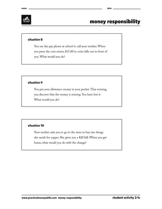 name:									

date:

money responsibility
	

situation 8

		

You use the pay phone at school to call your mother. When

		

you press the coin return, $15.00 in coins falls out in front of

		

you. What would you do?

	

situation 9

		

You put your allowance money in your pocket. That evening,

		

you discover that the money is missing. You have lost it.

		

What would you do?

	

situation 10

		

Your mother asks you to go to the store to buy two things

		

she needs for supper. She gives you a $20 bill. When you get

		

home, what would you do with the change?

www.practicalmoneyskills.com money responsibility	

student activity 2-1c

 