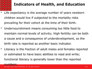 Copyright ©2015 Pearson Education, Inc. All rights reserved. 2-14
Indicators of Health, and Education
• Life expectancy is the average number of years newborn
children would live if subjected to the mortality risks
prevailing for their cohort at the time of their birth.
• Undernourishment means consuming too little food to
maintain normal levels of activity; High fertility can be both
a cause and a consequence of underdevelopment, so the
birth rate is reported as another basic indicator.
• Literacy is the fraction of adult males and females reported
or estimated to have basic abilities to read and write;
functional literacy is generally lower than the reported
numbers.
 