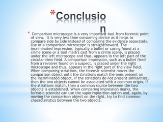 *
* Comparison microscope is a very important tool from forensic point
of view. It is very less time consuming device as it helps to
compare side by side instead of comparing the evidence separately.
Use of a comparison microscope is straightforward. The
incriminated impression, typically a bullet or casing found at a
crime scene or a tool mark's cast from a crime scene, is placed
under the left microscope and thus, appears in the left part of the
circular view field. A comparison impression, such as a bullet fired
from a revolver found on a suspect, is placed under the right
microscope and thus, appears in the right part of the view field.
When comparing striations, the forensic scientist moves the
comparison object until the striations match the ones present on
the incriminated object. If the striations do not present similarities,
then the two objects cannot be associated with a common origin. If
the striations match, then a common source between the two
objects is established. When comparing impression marks, the
forensic scientist can use the superimposition option and, again, by
moving the comparison object on the right, try to find common
characteristics between the two objects.
 