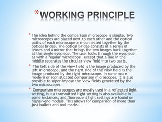 *
* The idea behind the comparison microscope is simple. Two
microscopes are placed next to each other and the optical
paths of each microscope are connected together by the
optical bridge. The optical bridge consists of a series of
lenses and a mirror that brings the two images back together
at the single eyepiece. The user looks through the eyepiece
as with a regular microscope, except that a line in the
middle separates the circular view field into two parts.
* The left side of the view field is the image produced by the
left microscope, and the right side of the view field is the
image produced by the right microscope. In some more
modern or sophisticated comparison microscopes, it is also
possible to super-impose the view fields generated by the
two microscopes.
* Comparison microscopes are mostly used in a reflected light
setting, but a transmitted light setting is also available in
some instances, and fluorescent light settings are found on
higher-end models. This allows for comparison of more than
just bullets and tool marks.
 