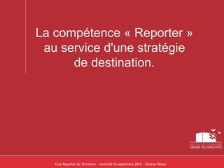 La compétence « Reporter »
au service d'une stratégie
de destination.
Club Reporter de Territoire – vendredi 16 septembre 2016 – Gautier Rosso
 