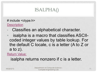 ISALPHA()()

 # include <ctype.h>
 Description
 •  Classifies an alphabetical character.
 • isalpha is a macro that classifies ASCII-
  coded integer values by table lookup. For
  the default C locale, c is a letter (A to Z or
  a to z).
 Return Value:
     isalpha returns nonzero if c is a letter.
                   Department of Computer Science -
18-22/2/12                                            11
                      Compiler Engineering Lab
 