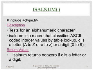 ISALNUM( )

 # include <ctype.h>
 Description
 • Tests for an alphanumeric character.
 • isalnum is a macro that classifies ASCII-
   coded integer values by table lookup. c is
   a letter (A to Z or a to z) or a digit (0 to 9).
 Return Value:
 •     isalnum returns nonzero if c is a letter or
     a digit.
                   Department of Computer Science -
18-22/2/12                                            12
                      Compiler Engineering Lab
 