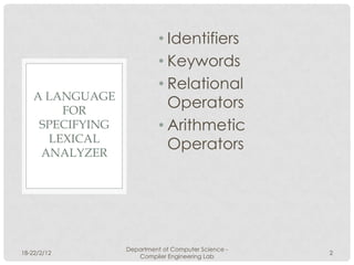 • Identifiers
                            • Keywords
                            • Relational
    A LANGUAGE
        FOR
                              Operators
     SPECIFYING             • Arithmetic
      LEXICAL
     ANALYZER
                              Operators




                  Department of Computer Science -
18-22/2/12                                           2
                     Compiler Engineering Lab
 
