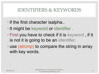 IDENTIFIERS & KEYWORDS

 • if the first character isalpha..
 • It might be keyword or identifier .
 • First you have to check if it is keyword , if it
   is not it is going to be an identifier.
 • use (strcmp) to compare the string in array
   with key words.


                   Department of Computer Science -
18-22/2/12                                            3
                      Compiler Engineering Lab
 