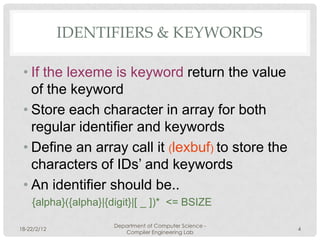 IDENTIFIERS & KEYWORDS

 • If the lexeme is keyword return the value
   of the keyword
 • Store each character in array for both
   regular identifier and keywords
 • Define an array call it (lexbuf) to store the
   characters of IDs’ and keywords
 • An identifier should be..
    {alpha}({alpha}|{digit}|[ _ ])* <= BSIZE

                      Department of Computer Science -
18-22/2/12                                               4
                         Compiler Engineering Lab
 