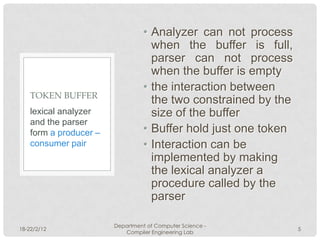• Analyzer can not process
                                    when the buffer is full,
                                    parser can not process
                                    when the buffer is empty
                                  • the interaction between
    TOKEN BUFFER
                                    the two constrained by the
    lexical analyzer                size of the buffer
    and the parser
    form a producer –             • Buffer hold just one token
    consumer pair                 • Interaction can be
                                    implemented by making
                                    the lexical analyzer a
                                    procedure called by the
                                    parser

                        Department of Computer Science -
18-22/2/12                                                       5
                           Compiler Engineering Lab
 