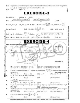 25of38
Successful People Replace the words like; "wish", "try" & "should" with "I Will". Ineffective People don't.
TEKOCLASSES,H.O.D.MATHS:SUHAGR.KARIYA(S.R.K.Sir)PH:(0755)-3200000,09893058881,BHOPAL,(M.P.)
FREEDownloadStudyPackagefromwebsite:www.tekoclasses.com
Q.23 required set is constituted by the angles without their boundaries, whose sides are the straight lines
y = )12( − x and y + )12( + x = 0 containing the x − axis
Q.24 198 Q.25 51
EXERCISE-3
Q.1 48(1 − i) Q.3 (a) D (b) B
Q.4 Z =
( ) ( )29 20 2 15 25 2
82
+ + ± +i
,
( ) ( )29 20 2 15 25 2
82
− + ± −i
Q.5 (a) C
Q.6 7 A0 + 7 A7 x7 + 7 A14 x14 Q.7 (a) A (b) A Q.8 z2 + z +
sin
sin
2
2
n θ
θ
= 0, where θ =
2
2 1
π
n +
Q.9 (a) C, (b) D Q.10 +1 + i 3 ,
( )± +3
2
i
, 2 i Q.11 (a) B ; (b) B
Q.13 (a) D ; (b) Centre ≡
1k
k
2
2
−
α−β
, Radius = ( )( )1k.||||.k|k|
)1k(
1 222222
2
−α−β−β−α
−
Q.14 (a) A, (b) B, (c) z2 = – 3 i ; z3 = ( ) i31 +− ; z4 = ( ) i31 −+ Q.15 D
EXERCISE-4
Part : (A) Only one correct option
1. If |z| = 1 and ω =
1z
1z
+
−
(where z ≠ –1), the Re(ω) is [IIT – 2003, 3]
(A) 0 (B) 2
|1z|
1
+
− (C) 2
|1z|
1
.
1z
z
++ (D) 2
|1z|
2
+
2. The locus of z which lies in shaded region (excluding the boundaries) is best represented by
[IIT – 2005, 3]
(A) z : |z + 1| > 2 and |arg (z + 1)| < π/4 (B) z : |z – 1| > 2 and |arg (z – 1)| < π/4
(C) z : |z + 1| < 2 and |arg (z + 1)| < π/2 (D) z : |z – 1| < 2 and |arg (z + 1)| < π/2
3. If w = α, + iβ, where β ≠ 0 and z ≠ 1, satisfies the condition that 





−
−
z1
zww
is purely real, then the set of
values of z is [IIT – 2006, (3, –1)]
(A) {z : |z| = 1} (B) {z : z = z } (C) {z : z ≠ 1} (D) {z : |z| = 1, z ≠1}
4. If ( 3 + i)100
= 299
(a + ib), then b is equal to
(A) 3 (B) 2 (C) 1 (D) none of these
5. If Re 





+
−
6z
i8z
= 0, then z lies on the curve
(A) x2
+ y2
+ 6x – 8y = 0 (B) 4x – 3y + 24 = 0 (C) 4ab (D) none of these
6. If n1
, n2
are positive integers then : 1n
)i1( + + 1n3
)i1( + + 2n5
)i1( − + 2n7
)i1( − is a real number if and only if
(A) n1
= n2
+ 1 (B) n1
+ 1 = n2
(C) n1
= n2
(D) n1
, n2
are any two positive integers
7. The three vertices of a triangle are represented by the complex numbers, 0, z1
and z2
. If the triangle is
equilateral, then
(A) z1
2
– z2
2
= z1
z2
(B) z2
2
– z1
2
= z1
z2
(C) z1
2
+ z2
2
= z1
z2
(D) z1
2
+ z2
2
+ z1
z2
= 0
8. If x2
– x + 1 = 0 then the value of
25
1n
n
n
x
1
x∑=






+ is
(A) 8 (B) 10 (C) 12 (D) none of these
 