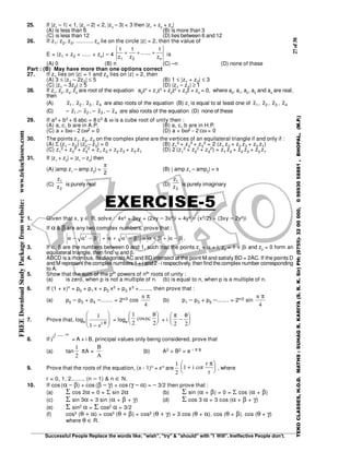 27of38
Successful People Replace the words like; "wish", "try" & "should" with "I Will". Ineffective People don't.
TEKOCLASSES,H.O.D.MATHS:SUHAGR.KARIYA(S.R.K.Sir)PH:(0755)-3200000,09893058881,BHOPAL,(M.P.)
FREEDownloadStudyPackagefromwebsite:www.tekoclasses.com 25. If |z1
– 1| < 1, |z2
– 2| < 2, |z3
– 3| < 3 then |z1
+ z2
+ z3
|
(A) is less than 6 (B) is more than 3
(C) is less than 12 (D) lies between 6 and 12
26. If z1, z2, z3, ........., zn lie on the circle |z| = 2, then the value of
E = |z1 + z2 + ..... + zn| – 4
n21 z
1
.......
z
1
z
1
+++ is
(A) 0 (B) n (C) –n (D) none of these
Part : (B) May have more than one options correct
27. If z1 lies on |z| = 1 and z2 lies on |z| = 2, then
(A) 3 ≤ |z1 – 2z2| ≤ 5 (B) 1 ≤ |z1 + z2| ≤ 3
(C) |z1 – 3z2| ≥ 5 (D) |z1 – z2| ≥ 1
28. If z1
, z2
, z3
, z4
are root of the equation a0
z4
+ z1
z3
+ z2
z2
+ z3
z + z4
= 0, where a0
, a1
, a2
, a3
and a4
are real,
then
(A) 1z , 2z , 3z , 4z are also roots of the equation (B) z1
is equal to at least one of 1z , 2z , 3z , 4z
(C) – 1z ,– 2z , – 3z , – 4z are also roots of the equation (D) none of these
29. If a3 + b3 + 6 abc = 8 c3 & ω is a cube root of unity then :
(A) a, c, b are in A.P. (B) a, c, b are in H.P.
(C) a + bω − 2 cω2 = 0 (D) a + bω2 − 2 cω = 0
30. The points z1, z2, z3 on the complex plane are the vertices of an equilateral triangle if and only if :
(A) Σ (z1 − z2) (z2 − z3) = 0 (B) z1
2 + z2
2 + z3
2 = 2 (z1 z2 + z2 z3 + z3 z1)
(C) z1
2 + z2
2 + z3
2 = z1 z2 + z2 z3 + z3 z1 (D) 2 (z1
2 + z2
2 + z3
2) = z1 z2 + z2 z3 + z3 z1
31. If |z1
+ z2
| = |z1
– z2
| then
(A) |amp z1
– amp z2
| =
2
π
(B) | amp z1
– amp2
| = π
(C)
2
1
z
z
is purely real (D)
2
1
z
z
is purely imaginary
EXERCISE-5
1. Given that x, y ∈ R, solve : 4x² + 3xy + (2xy − 3x²)i = 4y² − (x2/2) + (3xy − 2y²)i
2. If α & β are any two complex numbers, prove that :
α α β α α β α β α β− − + + − = + + −2 2 2 2
.
3. If α, β are the numbers between 0 and 1, such that the points z1
= α + i, z2
= 1 + βi and z3
= 0 form an
equilateral triangle, then find α and β.
4. ABCD is a rhombus. Its diagonalsAC and BD intersect at the point M and satisfy BD = 2AC. If the points D
and M represent the complex numbers1 + i and 2 - i respectively, then find the complex number corresponding
to A.
5. Show that the sum of the pth powers of nth roots of unity :
(a) is zero, when p is not a multiple of n. (b) is equal to n, when p is a multiple of n.
6. If (1 + x)n = p0 + p1 x + p2 x2 + p3 x3 +......., then prove that :
(a) p0 − p2 + p4 −....... = 2n/2 cos
n π
4
(b) p1 − p3 + p5 −....... = 2n/2 sin
n π
4
7. Prove that, loge
1
1 −








ei θ
= loge
1
2 2
cosec
θ




 + i
π θ
2 2
−






8. If iii ....... ∞
= A + i B, principal values only being considered, prove that
(a) tan
1
2
πA =
B
A
(b) A2 + B2 = e − π B
9. Prove that the roots of the equation, (x - 1)n = xn are
1
2
1 +





i
r
r
cot
π
, where
r = 0, 1, 2,....... (n − 1) & n ∈ N.
10. If cos (α − β) + cos (β − γ) + cos (γ − α) = − 3/2 then prove that :
(a) Σ cos 2α = 0 = Σ sin 2α (b) Σ sin (α + β) = 0 = Σ cos (α + β)
(c) Σ sin 3α = 3 sin (α + β + γ) (d) Σ cos 3 α = 3 cos (α + β + γ)
(e) Σ sin2 α = Σ cos2 α = 3/2
(f) cos3 (θ + α) + cos3 (θ + β) + cos3 (θ + γ) = 3 cos (θ + α). cos (θ + β). cos (θ + γ)
where θ ∈ R.
 