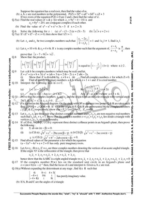 19of38
Successful People Replace the words like; "wish", "try" & "should" with "I Will". Ineffective People don't.
TEKOCLASSES,H.O.D.MATHS:SUHAGR.KARIYA(S.R.K.Sir)PH:(0755)-3200000,09893058881,BHOPAL,(M.P.)
FREEDownloadStudyPackagefromwebsite:www.tekoclasses.com
Suppose the equation has a realroot, then find the value ofm.
(b) a, b, c are real numbers in the polynomial, P(Z) = 2Z4 + aZ3 + bZ2 + cZ + 3
If two roots of the equation P(Z) = 0 are 2 and i, then find thevalue of'a'.
Q.5(a) Find the real values of x & y for which z1 = 9y2 − 4 − 10 ix and
z2 = 8y2 − 20 i are conjugate complex of each other.
(b) Find the value of x4 − x3 + x2 + 3x − 5 if x = 2 + 3i
Q.6 Solve the following for z : (a) z2 – (3 – 2 i)z = (5i – 5) (b) z+ z = 2 + i
Q.7(a) If iZ3 + Z2 − Z + i = 0, then show that | Z | = 1.
(b) Let z1 and z2 be two complex numbers such that
21
21
zz2
z2z
−
−
= 1 and | z2 | ≠ 1, find | z1 |.
(c) Let z1 =10 +6i &z2 = 4 +6i. If z isanycomplexnumber suchthat theargument of,
2
1
zz
zz
−
−
is
4
π
, then
prove that z − 7 − 9i= 3 2 .
Q.8 Show that theproduct,













 +
+













 +
+













 +
+










 +
+
n2
222
2
i1
1......
2
i1
1
2
i1
1
2
i1
1 is equal to 1
1
22
−





n
(1+ i) where n ≥ 2 .
Q.9 Let a &b be complex numbers (which may bereal) and let,
Z = z3 + (a + b + 3i) z2 + (ab + 3 ia + 2 ib − 2) z + 2 abi − 2a.
(i) Show that Z is divisible by, z + b + i. (ii) Find all complex numbers z for which Z= 0.
(iii) Find all purelyimaginary numbers a &b when z = 1 + i and Z is a real number.
Q.10 Interpret the following locii in z ∈C.
(a) 1 < z − 2i < 3 (b) Re 4
2zi
i2z
≤





+
+
(z ≠ 2i)
(c) Arg (z + i) −Arg (z − i) = π/2 (d) Arg (z − a) = π/3 where a = 3 + 4i.
Q.11 Prove that thecomplexnumbers z1 and z2 and the origin forman isosceles trianglewithverticalangle
2π/3 if 0zzzz 21
2
2
2
1 =++ .
Q.12 Pis apoint on theAraganddiagram. Onthe circlewith OPas diameter two points Q & Raretakensuch
that ∠ POQ = ∠ QOR = θ. If ‘O’is the origin & P, Q & R are represented bythe complex numbers
ZZZZ
1 , Z2 & Z3 respectively, show that : Z2
2 . cos 2θ = Z1 . Z3 cos²θ.
Q.13 Let z1, z2, z3 are three pair wise distinct complexnumbers and t1, t2, t3 are non-negative realnumbers
such that t1 + t2 + t3 = 1. Prove that the complexnumber z = t1z1 + t2z2 + t3z3 lies inside a triangle with
vertices z1, z2, z3 or on its boundry.
Q.14 If a CiSα, b CiSβ, c CiSγ represent three distinct collinear points in anArgand's plane, then prove
thefollowing:
(i) Σ ab sin (α − β) = 0.
(ii) (a CiS α) )cos(bc2cb 22
γ−β−+ ± (b CiS β) )cos(ac2ca 22
γ−α−+
(c CiS γ) )cos(ab2ba 22
β−α−+ = 0.
Q.15 Find allrealvalues of the parameter a for which the equation
(a − 1)z4 − 4z2 + a + 2 = 0 has only pure imaginary roots.
Q.16 LetA≡z1 ;B ≡ z2;C ≡ z3 are three complex numbers denotingthe vertices ofanacuteangled triangle.
Iftheorigin ‘O’is theorthocentreofthe triangle,thenprovethat
z1 z2
+ z1
z2 = z2 z3
+ z2
z3 = z3 z1
+ z3
z1
hence show that the ∆ABC is a right angled triangle ⇔ z1 z2
+ z1
z2 = z2 z3
+ z2
z3 = z3 z1
+ z3
z1 = 0
Q.17 If the complex number P(w) lies on the standard unit circle in an Argand's plane and
z = (aw+b)(w – c)–1 then, find the locus ofz and interpret it. Given a, b, c are real.
Q.18(a) Without expanding the determinant at anystage , find RK∈ suchthat
i8iKi4
ii16i8
i34i8i4
+−
+−
++
haspurelyimaginaryvalue.
(b) IfA, Band C are the angles ofa triangle
 