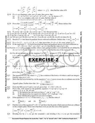 20of38
Successful People Replace the words like; "wish", "try" & "should" with "I Will". Ineffective People don't.
TEKOCLASSES,H.O.D.MATHS:SUHAGR.KARIYA(S.R.K.Sir)PH:(0755)-3200000,09893058881,BHOPAL,(M.P.)
FREEDownloadStudyPackagefromwebsite:www.tekoclasses.com
D =
iC2iAiB
iAiB2iC
iBiCiA2
eee
eee
eee
−
−
−
where i = −1 then find the value of D.
Q.19 If w is an imaginary cube root of unity then prove that :
(a) (1 − w + w2) (1 − w2 + w4) (1 − w4 + w8) ..... to 2n factors = 22n .
(b) If w is a complex cube root of unity, find the value of
(1 + w) (1 + w2) (1 + w4) (1 + w8) ..... to n factors .
Q.20 Prove that
n
cosisin1
cosisin1






θ−θ+
θ+θ+
= cos 





θ−
π
n
2
n
+ isin 





θ−
π
n
2
n
. Hence deduce that
5
5
cosi
5
sin1 




 π
+
π
+ + i
5
5
cosi
5
sin1 




 π
−
π
+ = 0
Q.21 If cos (α − β) + cos(β − γ) + cos (γ − α) = − 3/2 then prove that :
(a) Σ cos 2α = 0 = Σ sin 2α (b) Σ sin (α + β) = 0 = Σ cos (α + β) (c) Σ sin2 α = Σ cos2 α = 3/2
(d) Σ sin 3α = 3 sin (α + β + γ) (e) Σ cos 3α = 3 cos (α + β + γ)
(f) cos3 (θ+α)+cos3 (θ+β)+ cos3 (θ+γ) = 3cos(θ +α). cos (θ+β). cos (θ+γ) where θ ∈R.
Q.22 Resolve Z5 + 1 into linear& quadratic factors withrealcoefficients. Deduce that : 4·sin π
10
·cos
π
5
= 1.
Q.23 If x = 1+ i 3 ; y = 1 − i 3 & z = 2 , then prove that xp + yp = zp for every prime p > 3.
Q.24 If the expression z5 – 32 can be factorised into linear and quadratic factors over realcoefficients as
(z5 – 32) = (z – 2)(z2 – pz + 4)(z2 – qz + 4) then find the value of (p2 + 2p).
Q.25(a)Let z= x + iybeacomplexnumber, wherexand y arerealnumbers. LetAand B bethesets defined by
A= {z | | z | ≤ 2} and B = {z | (1 – i)z + (1 + i) z ≥ 4}. Find the area of the regionA∩ B.
(b) For all real numbers x, let the mapping f (x) =
i−x
1
, where i = 1− . If there exist real number
a, b, c and d for which f (a), f (b), f (c) and f (d) forma square onthe complex plane. Find the area of
the square.
EXERCISE-2
Q.1 If
p q r
q r p
r p q
= 0 ; where p , q , r are the moduli of non−zero complex numbers u, v, w respectively,,
prove that, arg
w
v
= arg
w u
v u
−
−






2
.
Q.2 The equation x3 = 9 + 46i where i = 1− has a solution ofthe forma + bi where a and bare integers.
Find the value of(a3 + b3).
Q.3 Show that the locus formed by z in the equation z3 + iz = 1 never crosses the co-ordinate axes in the
Argand’s plane. Further show that |z| =
−
+
Im( )
Re( )Im( )
z
z z2 1
Q.4 If ωis the fifth root of 2 and x = ω+ ω2, prove that x5 = 10x2 + 10x + 6.
Q.5 Prove that , with regard to the quadratic equation z2 + (p + ip′) z + q + iq′ = 0
where p , p′, q , q′ are all real.
(i) if the equation has one real root then q ′2 − pp ′q′ + qp′2 = 0 .
(ii) if the equation has two equal roots then p2 − p′2 = 4q & pp′ = 2q′.
State whether these equalrootsarerealor complex.
Q.6 If the equation (z + 1)7 + z7 = 0 has roots z1, z2, .... z7, find the value of
(a) ∑
=
7
1r
r )ZRe( and (b) ∑
=
7
1r
r )ZIm(
Q.7 Find the roots oftheequation Zn = (Z+ 1)n and show that thepoints whichrepresent themare collinear
on the complex plane. Hence showthat these roots are also the roots ofthe equation
2
2
Z
n
m
sin2 




 π
+ Z
n
m
sin2
2





 π
+ 1 = 0.
Q.8 Dividing f(z) by z − i, we get the remainder i and dividing it by z + i, we get the remainder
 