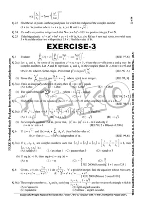22of38
Successful People Replace the words like; "wish", "try" & "should" with "I Will". Ineffective People don't.
TEKOCLASSES,H.O.D.MATHS:SUHAGR.KARIYA(S.R.K.Sir)PH:(0755)-3200000,09893058881,BHOPAL,(M.P.)
FREEDownloadStudyPackagefromwebsite:www.tekoclasses.com
arg 







2
1
z
z
= 2cos–1
2/12
ac4
b








Q.23 Find the set ofpoints on theargand plane for whichthe realpart ofthe complex number
(1 + i) z2 is positive where z = x + iy , x, y ∈ R and i = −1 .
Q.24 If a and b are positive integer such that N = (a + ib)3 – 107i is a positive integer. Find N.
Q.25 If the biquadratic x4 + ax3 + bx2 + cx + d = 0 (a, b, c, d ∈ R) has 4 non real roots, two with sum
3 + 4iand the other two with product 13 + i. Find the value of 'b'.
EXERCISE-3
Q.1 Evaluate: ( ) sin cos3 2
2
11
2
111
10
1
32
p
q
i
q
q
p
p
+ −














==
∑∑
π π
. [REE '97, 6]
Q.2(a) Let z1 and z2 be roots of the equation z2 + pz + q = 0 , where the co−efficients p and q may be
complex numbers. Let A and B represent z1 and z2 in the complex plane. If ∠AOB = α ≠ 0 and
OA = OB, where O is the origin . Prove that p2 = 4qcos2 α
2





 . [JEE '97 , 5]
(b) Prove that
k
n
=
−
∑
1
1
(n − k) cos
2k
n
π
= −
n
2
where n ≥ 3 is an integer . [JEE '97, 5]
Q.3(a) If ωis animaginarycube root of unity, then (1 + ω− ω2)7 equals
(A) 128ω (B) − 128ω (C) 128ω2 (D) − 128ω2
(b) The value of the sum ( )i in n
n
+ +
=
∑ 1
1
13
, where i = −1 , equals
(A) i (B) i − 1 (C) − i (D) 0 [JEE' 98, 2 + 2 ]
Q.4 Find allthe roots ofthe equation (3z − 1)4 + (z − 2)4 = 0 in the simplified form ofa + ib.
[REE ’98, 6 ]
Q.5(a) If i = −1 , then 4 + 5 − +






1
2
3
2
334
i
+ 3 − +






1
2
3
2
365
i
is equal to :
(A) 1 − i 3 (B) − 1 + i 3 (C) i 3 (D) − i 3
(b) For complex numbers z & ω, prove that, z
2
ω− ω
2
z = z − ω if and only if,
z = ω or zω = 1 [JEE '99, 2 + 10 (out of 200)]
Q.6 If α = e
i2
7
π
and f(x) =AA0 +
k =
∑
1
20
Ak xk, then find the value of,
f(x) + f(αx) + ...... + f(α6x) independent of α . [REE '99, 6]
Q.7(a) If z1 , z2 , z3 are complex numbers such that z1 = z2 = z3 =
1 1 1
1 2 3z z z
+ +





 = 1, then
z1 + z2 + z3 is :
(A) equalto 1 (B) less than 1 (C) greater than 3 (D) equal to 3
(b) If arg (z) < 0, then arg (−z) − arg (z) =
(A) π (B) − π (C) −
π
2
(D)
π
2
[ JEE 2000 (Screening) 1 + 1 out of35 ]
Q.8 Given , z = cos
2
2 1
π
n +
+ i sin
2
2 1
π
n +
, 'n' a positive integer, find the equation whose roots are,
α = z + z3 + ...... + z2n − 1 & β = z2 + z4 + ...... + z2n .
[ REE 2000 (Mains) 3 out of100 ]
Q.9(a) The complex numbers z1, z2 and z3 satisfying
z z
z z
i1 3
2 3
1 3
2
−
−
=
−
arethevertices of atrianglewhich is
(A) ofarea zero (B) right-angled isosceles
(C) equilateral (D) obtuse – angled isosceles
 