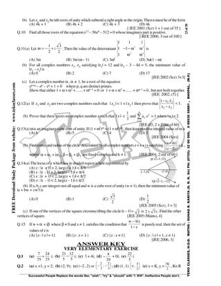23of38
Successful People Replace the words like; "wish", "try" & "should" with "I Will". Ineffective People don't.
TEKOCLASSES,H.O.D.MATHS:SUHAGR.KARIYA(S.R.K.Sir)PH:(0755)-3200000,09893058881,BHOPAL,(M.P.)
FREEDownloadStudyPackagefromwebsite:www.tekoclasses.com
(b) Let z1 and z2 benth roots ofunitywhich subtend a right angle at the origin. Thenn must be ofthe form
(A) 4k + 1 (B) 4k + 2 (C) 4k + 3 (D) 4k
[ JEE 2001 (Scr) 1 + 1 out of 35 ]
Q.10 Find allthose roots of the equation z12 – 56z6 – 512 = 0 whose imaginarypart is positive.
[ REE 2000, 3 out of100 ]
Q.11(a) Let ω = − +
1
2
3
2
i . Thenthe value of thedeterminant
1 1 1
1 1
1
2 2
2 4
− − ω ω
ω ω
is
(A) 3ω (B) 3ω (ω– 1) (C) 3ω2 (D) 3ω(1 – ω)
(b) For all complex numbers z1, z2 satisfying |z1| = 12 and |z2 – 3 – 4i| = 5, the minimum value of
|z1 – z2| is
(A) 0 (B) 2 (C) 7 (D) 17
[JEE 2002(Scr) 3+3]
(c) Let a complex number α , α ≠ 1, be aroot ofthe equation
zp+q – zp – zq + 1 = 0 where p, q are distinct primes.
Show that either 1 + α + α2 + ...... + αp–1 = 0 or 1 + α + α2 + ...... + αq–1 = 0 , but not both together.
[JEE 2002, (5) ]
Q.12(a) If z1 and z2 are two complex numbers such that | z1 | < 1 < | z2 | then prove that 1
zz
zz1
21
21
<
−
−
.
(b) Prove that there exists no complex number z such that | z | <
3
1
and ∑
=
n
1r
r
r za = 1 where |ar |<2.
[JEE-03, 2 +2 out of 60]
Q.13(a) ωis animaginarycube root ofunity. If(1 + ω2)m = (1 + ω4)m , then least positiveintegralvalue ofmis
(A) 6 (B) 5 (C) 4 (D) 3
[JEE 2004 (Scr)]
(b) Findcentreandradius ofthecircle determinedbyallcomplexnumbersz=x+iysatisfying k
)z(
)z(
=
β−
α−
,
where 2121 i,i β+β=βα+α=α are fixed complex and k ≠ 1. [JEE 2004, 2 out of60 ]
Q.14(a) The locus ofz which lies in shaded region is best represented by
(A) z : |z + 1| > 2, |arg(z + 1)| < π/4
(B) z : |z - 1| > 2, |arg(z – 1)| < π/4
(C) z : |z + 1| < 2, |arg(z + 1)| < π/2
(D) z : |z - 1| < 2, |arg(z - 1)| < π/2
(b) If a, b, c are integers not all equaland w is a cube root ofunity(w ≠ 1), then the minimumvalue of
|a + bw + cw2
| is
(A) 0 (B) 1 (C)
2
3
(D)
2
1
[JEE 2005 (Scr), 3 + 3]
(c) If one ofthe vertices of the squarecircumscribing the circle |z – 1| = 2 is i32 + . Find the other
vertices ofsquare. [JEE 2005 (Mains), 4]
Q.15 If w = α + iβ where β ≠ 0 and z ≠ 1, satisfies the conditionthat
z1
zww
−
−
is purelyreal, then theset of
values ofz is
(A) {z : | z | = 1} (B) {z: z = z ) (C) {z : z ≠ 1} (D) {z : | z | = 1, z ≠ 1}
[JEE 2006, 3]
ANSWER KEY
VERY ELEMENTARY EXERCISE
Q.1 (a)
25
24
25
7
+ i; (b)
5
12
5
21
− i; (c) 3 + 4i; (d)
29
8
− + 0i; (e)
5
22
i
Q.2 (a) x =1, y = 2; (b) (2, 9); (c) (−2 , 2) or − −






2
3
2
3
, ; (d) (1 ,1) 0
5
2
,





 (e) x = K, y =
3
2
K
, K∈R
 