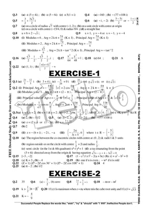 24of38
Successful People Replace the words like; "wish", "try" & "should" with "I Will". Ineffective People don't.
TEKOCLASSES,H.O.D.MATHS:SUHAGR.KARIYA(S.R.K.Sir)PH:(0755)-3200000,09893058881,BHOPAL,(M.P.)
FREEDownloadStudyPackagefromwebsite:www.tekoclasses.com
Q.3 (a) ± (5 + 4i) ; (b) ± (5 − 6i) (c) ± 5(1 + i) Q.4 (a) −160 ; (b) − (77 +108 i)
Q.5 –
3
2
3 3
2
+ i Q.6 (a) − i, − 2i (b)
3 5
2
− i
or −
1
2
+ i
Q.7 (a) on a circle of radius 7 with centre (−1, 2) ; (b) ona unit circle withcentre at origin
(c) on a circle with centre (−15/4, 0) & radius 9/4 ; (d) astraight line
Q.8 a = b = 2 − 3 ; Q.9 x = 1, y = − 4 or x = − 1, y = − 4
Q.10 (i) Modulus = 6 , Arg = 2 k π +
5
18
π
(K ∈ I) , Principal Arg =
5
18
π
(K ∈ I)
(ii) Modulus = 2 , Arg = 2 kπ +
7
6
π
, Principal Arg = −
5
6
π
(iii) Modulus =
5
6
, Arg = 2k π − tan−1 2 (K ∈ I) , Principal Arg = − tan−12
Q.16 (a)
3
2 2
−
i
, − −
3
2 2
i
, i ; Q.17 1
48
y
64
x 22
=+ ; Q.18 (c) 64 ; Q.21 A
Q.22 (a) (1, 1) ; (b)
( )n n
n
+







−
1
2
2
EXERCISE-1
Q.1 (a)
21
5
12
5
− i (b) 3 + 4 i (c) −
8
29
+ 0 i (d)
22
5
i (e) + i02 + or i20±
Q.2 (i) Principal Arg z = −
4
9
π
; z = 2 cos
4
9
π
; Arg z = 2 k π −
4
9
π
k ∈ I
(ii) Modulus = sec21 , Arg = 2 nπ + (2 – π ) , Principal Arg = (2 – π )
(iii) Principal value of Agr z = −
π
2
& z =
3
2
; Principal value ofArg z =
π
2
& z =
2
3
(iv) Modulus =
5
eccos
2
1 π
, Arg z =
20
11
n2
π
+π , Principal Arg =
20
11π
Q.3(a) x = 1, y = 2; (b) x = 1 & y = 2 ; (c) (−2, 2) or − −






2
3
2
3
, ; (d) (1 ,1) 0
5
2
,





 ; (e) x =K, y =
3
2
K
K∈R
Q.4 (a) 2, (b) – 11/2 Q.5 (a) [(− 2, 2) ; (− 2, − 2)] (b) − (77 +108 i)
Q.6 (a) z = (2 + i) or (1 – 3i); (b) z =
3 4
4
+ i
Q.7 (b) 2
Q.9 (ii) z = − (b + i) ; − 2 i , − a (iii) 





+
− ti,
5t3
ti2
where t ∈ R −






−
3
5
Q.10 (a) Theregion between the co encentric circles withcentre at (0 , 2) & radii1 & 3 units
(b) regionoutside or on the circlewith centre
2
1
+ 2iand radius
2
1
.
(c) semi circle (in the 1st & 4th quadrant) x² + y² = 1 (d) a rayemanating fromthe point
(3 + 4i) directed awayfromthe origin & having equation 3 4 3 3 0x y− + − =
Q.15 [−3 , −2] Q.17 (1 – c2) | z |2 – 2(a + bc) (Re z) + a2 – b2 = 0
Q.18 (a) K = 3 , (b) – 4 Q.19 (b) one if n is even ; − w² if n is odd
Q.22 (Z + 1) (Z² − 2Z cos 36° + 1) (Z² − 2Z cos 108° + 1) Q.24 4
Q.25 (a) π – 2 ; (b) 1/2
EXERCISE-2
Q.2 35 Q.6 (a) –
2
7
, (b) zero Q.8 i z
i
2
1
2
+ + Q.18 – ω or – ω2
Q.19 k >
1
2
2
α β− Q.20 | f(z) | ismaximumwhenz= ω, whereωisthe cuberoot unityand |f(z)| = 13
Q.21 K = –
9
4
 