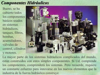 Componentes Hidráulicos
Bueno, se ha
cubierto todos
los componentes
básicos usados
en sistemas
hidráulicos,
tanques, filtros,
bombas,
acumuladores,
válvulas de
control, cilindros
y motores.
La mayor parte de los sistemas hidráulicos complicados del mundo,
están construidos con estos simples componentes. Sí Ud. comprende
los componentes, comprenderá los sistemas. Pero recuerde, requiere
un constante esfuerzo para innovarse en los nuevos elementos que la
industria de la fuerza hidráulica construye.
 