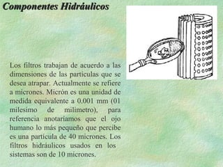 Componentes Hidráulicos




 Los filtros trabajan de acuerdo a las
 dimensiones de las partículas que se
 desea atrapar. Actualmente se refiere
 a micrones. Micrón es una unidad de
 medida equivalente a 0.001 mm (01
 milesimo de milimetro), para
 referencia anotaríamos que el ojo
 humano lo más pequeño que percibe
 es una partícula de 40 micrones. Los
 filtros hidráulicos usados en los
 sistemas son de 10 micrones.
 