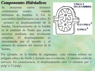 Componentes Hidráulicos
Se    presentan    varios    términos
comúnmente      usados         cuando
hablamos de bombas. A Ud. le
convendría familiarizarse con ellos. El
  primero es desplazamiento de la
bomba. Desplazamiento de la bomba
es la cantidad de fluido que puede
moverse mediante una revolución
completa. El desplazamiento es
determinado por el tamaño y el
número de cámaras del interior de la
bomba.
Por ejemplo, en la bomba de engranajes, cada cámara retiene un
pulgada cúbica de fluido y durante una revolución, 12 cámaras están en
servicio. En consecuencia, el desplazamiento será 12 cámaras por 1
pulg3 ó 12 pulg3.
 