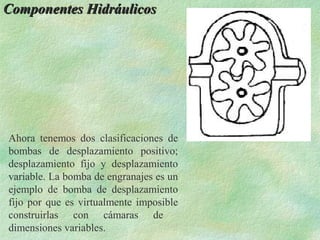 Componentes Hidráulicos




Ahora tenemos dos clasificaciones de
bombas de desplazamiento positivo;
desplazamiento fijo y desplazamiento
variable. La bomba de engranajes es un
ejemplo de bomba de desplazamiento
fijo por que es virtualmente imposible
construirlas con cámaras de
dimensiones variables.
 