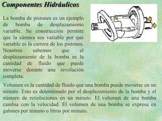Componentes Hidráulicos
La bomba de pistones es un ejemplo
de bomba de desplazamiento
variable. Su construcción permite
que la cámara sea variable por que
variable es la carrera de los pistones.
Nosotros       sabemos      que      el
desplazamiento de la bomba es la
cantidad de fluido que puede
moverse durante una revolución
completa.
Volumen es la cantidad de fluido que una bomba puede moverse en un
minuto. Esto es determinado por el desplazamiento de la bomba y el
número de revoluciones en un minuto. El volumen de una bomba
cambia con la velocidad. El volumen de una bomba se expresa en
galones por minuto o litros por minuto.
 