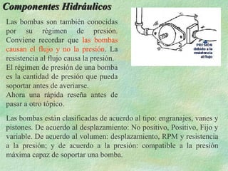 Componentes Hidráulicos
Las bombas son también conocidas
por su régimen de presión.
Conviene recordar que las bombas
causan el flujo y no la presión. La
resistencia al flujo causa la presión.
El régimen de presión de una bomba
es la cantidad de presión que pueda
soportar antes de averiarse.
Ahora una rápida reseña antes de
pasar a otro tópico.
Las bombas están clasificadas de acuerdo al tipo: engranajes, vanes y
pistones. De acuerdo al desplazamiento: No positivo, Positivo, Fijo y
variable. De acuerdo al volumen: desplazamiento, RPM y resistencia
a la presión; y de acuerdo a la presión: compatible a la presión
máxima capaz de soportar una bomba.
 
