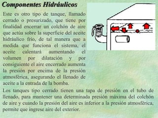 Componentes Hidráulicos
Este es otro tipo de tanque, llamado
cerrado o presurizado, que tiene por
finalidad encerrar un colchón de aire
que actúa sobre la superficie del aceite
hidráulico frío, de tal manera que a
medida que funciona el sistema, el
aceite calentará aumentando el
volumen por dilatación y por
consiguiente el aire encerrado aumenta
la presión por encima de la presión
atmosférica, asegurando el llenado de
aceite a la entrada de la bomba.
Los tanques tipo cerrado tienen una tapa de presión en el tubo de
llenado, para mantener una determinada presión máxima del colchón
de aire y cuando la presión del aire es inferior a la presión atmosférica,
permite que ingrese aire del exterior.
 