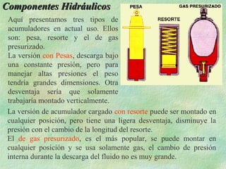 Componentes Hidráulicos
 Aquí presentamos tres tipos de
 acumuladores en actual uso. Ellos
 son: pesa, resorte y el de gas
 presurizado.
 La versión con Pesas, descarga bajo
 una constante presión, pero para
 manejar altas presiones el peso
 tendría grandes dimensiones. Otra
 desventaja sería que solamente
 trabajaría montado verticalmente.
 La versión de acumulador cargado con resorte puede ser montado en
 cualquier posición, pero tiene una ligera desventaja, disminuye la
 presión con el cambio de la longitud del resorte.
 El de gas presurizado, es el más popular, se puede montar en
 cualquier posición y se usa solamente gas, el cambio de presión
 interna durante la descarga del fluido no es muy grande.
 