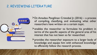Dr.Amadeo Pangilinan Cristobal Jr. (2016) – a process
of compiling, classifying, and evaluating what other
researchers have written on a certain topic.
enables the researcher to formulate his problem in
terms of the specific aspects of the general area of his
interest that has not been so far researched.
provides the researcher exposure to a larger body of
knowledge and equips him with enhanced knowledge
to efficiently follow the research process.
2. REVIEWING LITERATURE
 
