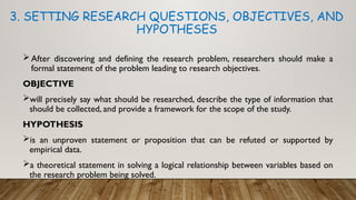 After discovering and defining the research problem, researchers should make a
formal statement of the problem leading to research objectives.
OBJECTIVE
will precisely say what should be researched, describe the type of information that
should be collected, and provide a framework for the scope of the study.
HYPOTHESIS
is an unproven statement or proposition that can be refuted or supported by
empirical data.
a theoretical statement in solving a logical relationship between variables based on
the research problem being solved.
3. SETTING RESEARCH QUESTIONS, OBJECTIVES, AND
HYPOTHESES
 