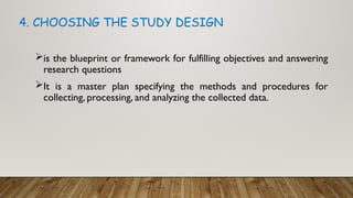 is the blueprint or framework for fulfilling objectives and answering
research questions
It is a master plan specifying the methods and procedures for
collecting, processing, and analyzing the collected data.
4. CHOOSING THE STUDY DESIGN
 
