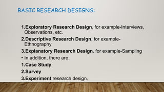 1.Exploratory Research Design, for example-Interviews,
Observations, etc.
2.Descriptive Research Design, for example-
Ethnography
3.Explanatory Research Design, for example-Sampling
• In addition, there are:
1.Case Study
2.Survey
3.Experiment research design.
BASIC RESEARCH DESIGNS:
 