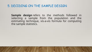 Sample design refers to the methods followed in
selecting a sample from the population and the
estimating technique, vis-a-vis formula for computing
the sample statistics.
5. DECIDING ON THE SAMPLE DESIGN
 