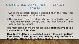 While the research design is decided, then the researcher
collects data, records information.
The approach selected depends on the objectives of the
study, the research design, and the availability of time,
money, and personnel.
The most common means for collecting quantitative data is
the structured interview.
Qualitative data are collected mainly through in-depth
interviews, focus group discussions, Key Informant
Interview (KII), and observational studies.
6. COLLECTING DATA FROM THE RESEARCH
SAMPLE
 