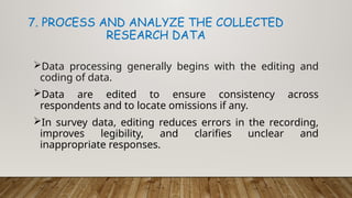 Data processing generally begins with the editing and
coding of data.
Data are edited to ensure consistency across
respondents and to locate omissions if any.
In survey data, editing reduces errors in the recording,
improves legibility, and clarifies unclear and
inappropriate responses.
7. PROCESS AND ANALYZE THE COLLECTED
RESEARCH DATA
 