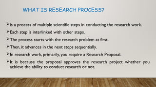 is a process of multiple scientific steps in conducting the research work.
Each step is interlinked with other steps.
The process starts with the research problem at first.
Then, it advances in the next steps sequentially.
In research work, primarily, you require a Research Proposal.
It is because the proposal approves the research project whether you
achieve the ability to conduct research or not.
WHAT IS RESEARCH PROCESS?
 