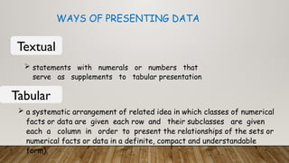 WAYS OF PRESENTING DATA
Textual
 statements with numerals or numbers that
serve as supplements to tabular presentation
Tabular
 a systematic arrangement of related idea in which classes of numerical
facts or data are given each row and their subclasses are given
each a column in order to present the relationships of the sets or
numerical facts or data in a definite, compact and understandable
form).
 
