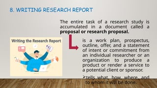 The entire task of a research study is
accumulated in a document called a
proposal or research proposal.
8. WRITING RESEARCH REPORT
is a work plan, prospectus,
outline, offer, and a statement
of intent or commitment from
an individual researcher or an
organization to produce a
product or render a service to
a potential client or sponsor.
tells what, how, where, and
to whom it will be done.
 