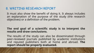8. WRITING RESEARCH REPORT
It must also show the benefit of doing it. It always includes
an explanation of the purpose of the study (the research
objectives) or a definition of the problem.
The end goal of a scientific study is to interpret the
results and draw conclusions.
The results of the study can also be disseminated through
peer-reviewed journals published by academic institutions
and reputed publishers both at home and abroad. The
report should be properly evaluated.
 