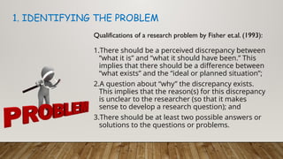 Qualifications of a research problem by Fisher et.al. (1993):
1.There should be a perceived discrepancy between
“what it is” and “what it should have been.” This
implies that there should be a difference between
“what exists” and the “ideal or planned situation”;
2.A question about “why” the discrepancy exists.
This implies that the reason(s) for this discrepancy
is unclear to the researcher (so that it makes
sense to develop a research question); and
3.There should be at least two possible answers or
solutions to the questions or problems.
1. IDENTIFYING THE PROBLEM
 