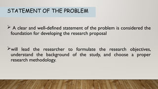STATEMENT OF THE PROBLEM
 A clear and well-defined statement of the problem is considered the
foundation for developing the research proposal
will lead the researcher to formulate the research objectives,
understand the background of the study, and choose a proper
research methodology.
 