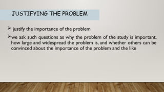  justify the importance of the problem
we ask such questions as why the problem of the study is important,
how large and widespread the problem is, and whether others can be
convinced about the importance of the problem and the like
JUSTIFYING THE PROBLEM
 