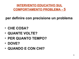 INTERVENTO EDUCATIVO SUL COMPORTAMENTO PROBLEMA  - 5 per definire con precisione un problema   CHE COSA? QUANTE VOLTE? PER QUANTO TEMPO? DOVE? QUANDO E CON CHI? 